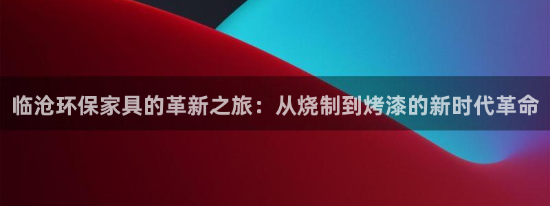 杏耀注册登陆：临沧环保家具的革新之旅：从烧制到烤漆的新时代革