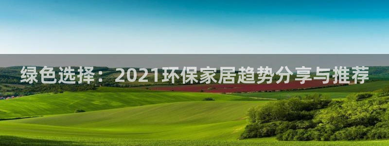 杏耀平台代理注册多少钱：绿色选择：2021环保家居趋势分享与